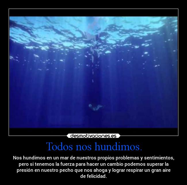 Todos nos hundimos. - Nos hundimos en un mar de nuestros propios problemas y sentimientos,
pero si tenemos la fuerza para hacer un cambio podemos superar la
presión en nuestro pecho que nos ahoga y lograr respirar un gran aire
de felicidad.