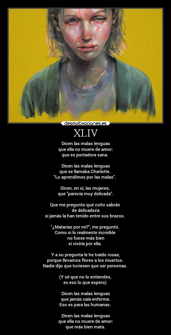 XLIV - Dicen las malas lenguas
que ella no muere de amor:
que es portadora sana.
Dicen las malas lenguas
que se llamaba Charlotte.
Lo aprendimos por las malas.
Dicen, en sí, las mujeres,
que parecía muy delicada.
Que me pregunto qué coño sabrán
de delicadeza
si jamás la han tenido entre sus brazos.
¿Matarías por mí?, me preguntó.
Como si lo realmente increíble
no fuese más bien
si viviría por ella.
Y a su pregunta le he traído rosas,
porque llevamos flores a los muertos.
Nadie dijo que tuviesen que ser personas.
(Y sé que no lo entiendes,
es eso lo que espero)
Dicen las malas lenguas
que jamás caía enferma.
Eso es para las humanas.
Dicen las malas lenguas
que ella no muere de amor:
que más bien mata.
