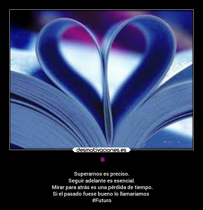 * - Superarnos es preciso.
Seguir adelante es esencial.
Mirar para atrás es una pérdida de tiempo.
Si el pasado fuese bueno lo llamariamos
#Futuro