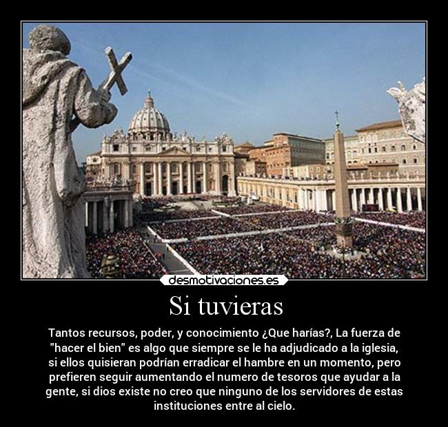 Si tuvieras - Tantos recursos, poder, y conocimiento ¿Que harías?, La fuerza de
hacer el bien es algo que siempre se le ha adjudicado a la iglesia,
si ellos quisieran podrían erradicar el hambre en un momento, pero
prefieren seguir aumentando el numero de tesoros que ayudar a la
gente, si dios existe no creo que ninguno de los servidores de estas
instituciones entre al cielo.