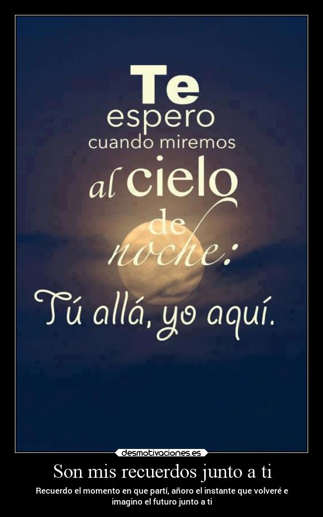Son mis recuerdos junto a ti - Recuerdo el momento en que partí, añoro el instante que volveré e
imagino el futuro junto a ti