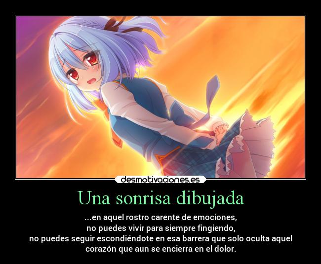 Una sonrisa dibujada - ...en aquel rostro carente de emociones,
no puedes vivir para siempre fingiendo,
no puedes seguir escondiéndote en esa barrera que solo oculta aquel
corazón que aun se encierra en el dolor.