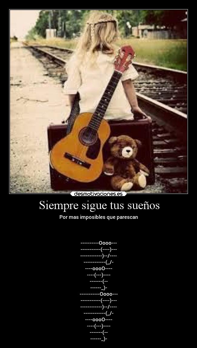 Siempre sigue tus sueños - Por mas imposibles que parescan
----------Oooo---
-----------(----)---
------------)--/----
------------(_/-
----oooO----
----(---)----
-------(--
------_)-
-----------Oooo---
-----------(----)---
------------)--/----
------------(_/-
----oooO----
----(---)----
-------(--
------_)-