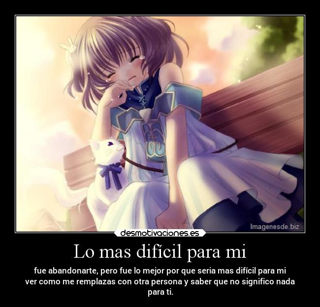 Lo mas difícil para mi - fue abandonarte, pero fue lo mejor por que seria mas difícil para mi
ver como me remplazas con otra persona y saber que no significo nada
para ti.