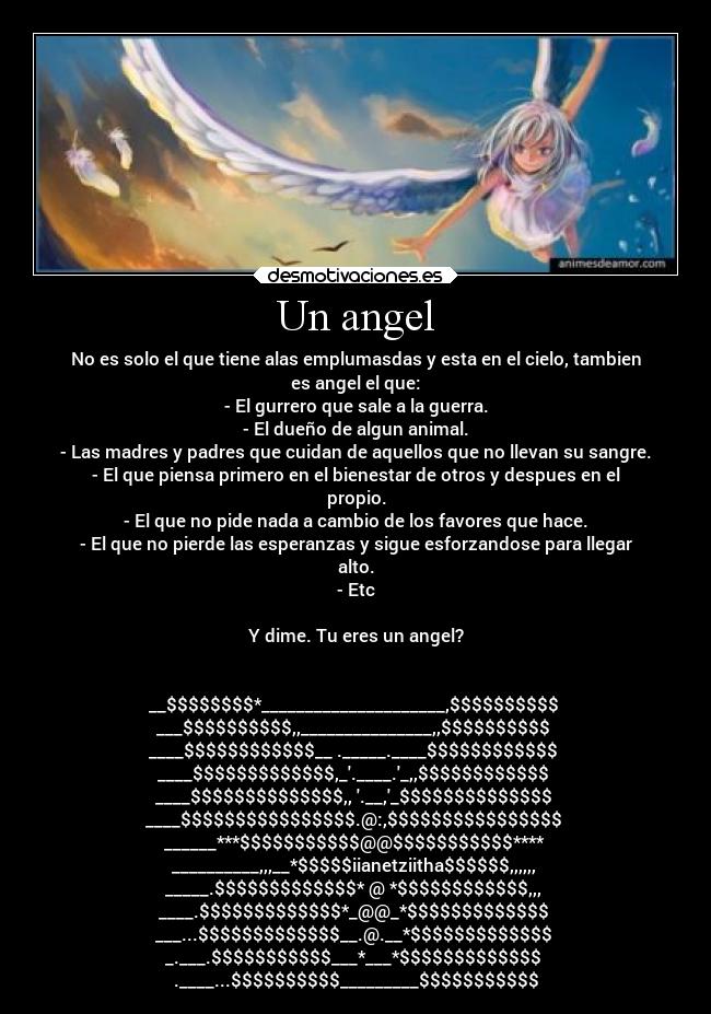 Un angel - No es solo el que tiene alas emplumasdas y esta en el cielo, tambien
es angel el que:
- El gurrero que sale a la guerra.
- El dueño de algun animal.
- Las madres y padres que cuidan de aquellos que no llevan su sangre.
- El que piensa primero en el bienestar de otros y despues en el
propio.
- El que no pide nada a cambio de los favores que hace.
- El que no pierde las esperanzas y sigue esforzandose para llegar
alto.
- Etc
Y dime. Tu eres un angel?
__$$$$$$$$*_____________________,$$$$$$$$$$
___$$$$$$$$$$,,_______________,,$$$$$$$$$$
____$$$$$$$$$$$$__ ._____.____$$$$$$$$$$$$
____$$$$$$$$$$$$$,_.____._,,$$$$$$$$$$$$
____$$$$$$$$$$$$$$,, .__,_$$$$$$$$$$$$$$
____$$$$$$$$$$$$$$$$.@:,$$$$$$$$$$$$$$$$
______***$$$$$$$$$$$@@$$$$$$$$$$$****
__________,,,__*$$$$$iianetziitha$$$$$$,,,,,,
_____.$$$$$$$$$$$$$* @ *$$$$$$$$$$$$,,,
____.$$$$$$$$$$$$$*_@@_*$$$$$$$$$$$$$
___...$$$$$$$$$$$$$__.@.__*$$$$$$$$$$$$$
_.___.$$$$$$$$$$$___*___*$$$$$$$$$$$$$
.____...$$$$$$$$$$_________$$$$$$$$$$$