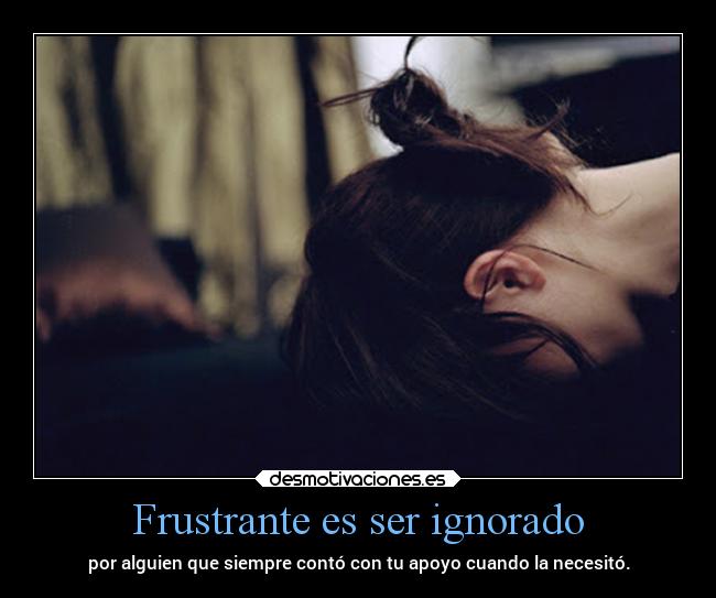 Frustrante es ser ignorado - por alguien que siempre contó con tu apoyo cuando la necesitó.