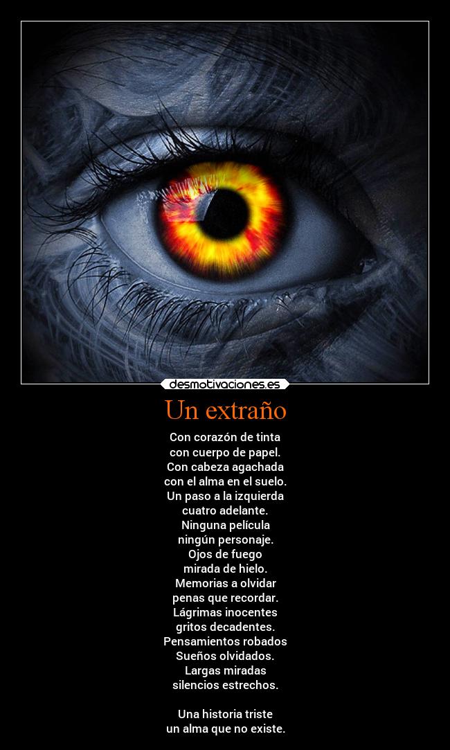 Un extraño - Con corazón de tinta
con cuerpo de papel.
Con cabeza agachada
con el alma en el suelo.
Un paso a la izquierda
cuatro adelante.
Ninguna película
ningún personaje.
Ojos de fuego
mirada de hielo.
Memorias a olvidar
penas que recordar.
Lágrimas inocentes
gritos decadentes.
Pensamientos robados
Sueños olvidados.
Largas miradas
silencios estrechos.

Una historia triste
un alma que no existe.