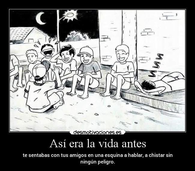 Así era la vida antes - te sentabas con tus amigos en una esquina a hablar, a chistar sin
ningún peligro.