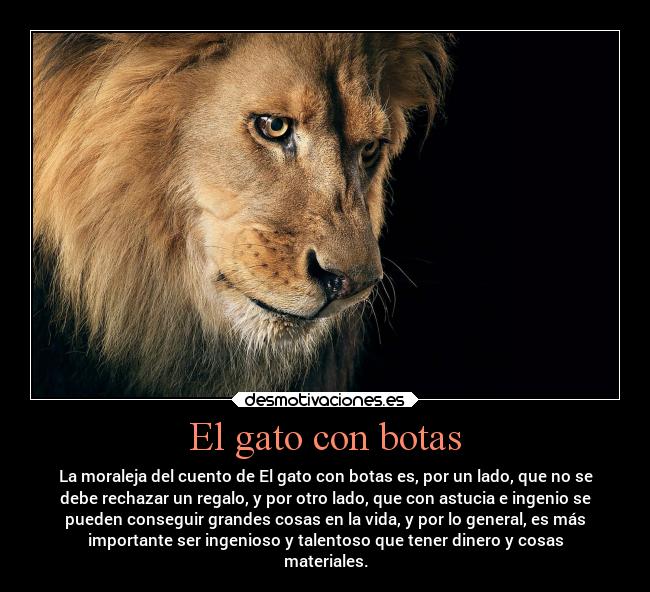 El gato con botas - La moraleja del cuento de El gato con botas es, por un lado, que no se
debe rechazar un regalo, y por otro lado, que con astucia e ingenio se
pueden conseguir grandes cosas en la vida, y por lo general, es más
importante ser ingenioso y talentoso que tener dinero y cosas
materiales.