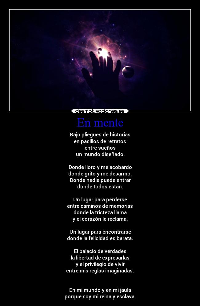 En mente - Bajo pliegues de historias
en pasillos de retratos
entre sueños
un mundo diseñado.

Donde lloro y me acobardo
donde grito y me desarmo.
Donde nadie puede entrar
donde todos están.

Un lugar para perderse
entre caminos de memorias
donde la tristeza llama
y el corazón le reclama.

Un lugar para encontrarse
donde la felicidad es barata.

El palacio de verdades
la libertad de expresarlas
y el privilegio de vivir
entre mis reglas imaginadas.


En mi mundo y en mi jaula
porque soy mi reina y esclava.