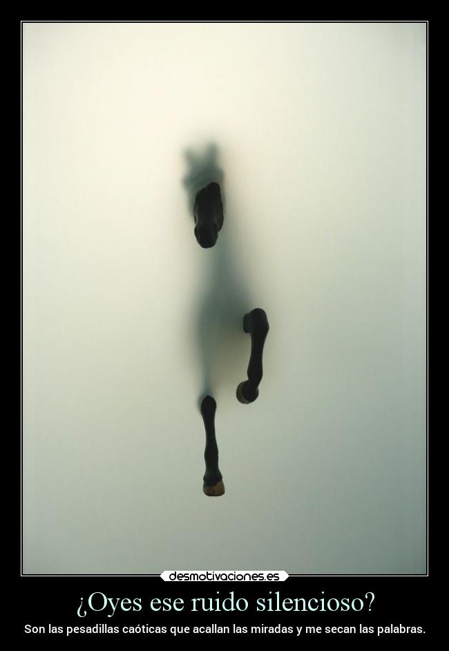 ¿Oyes ese ruido silencioso? - Son las pesadillas caóticas que acallan las miradas y me secan las palabras.