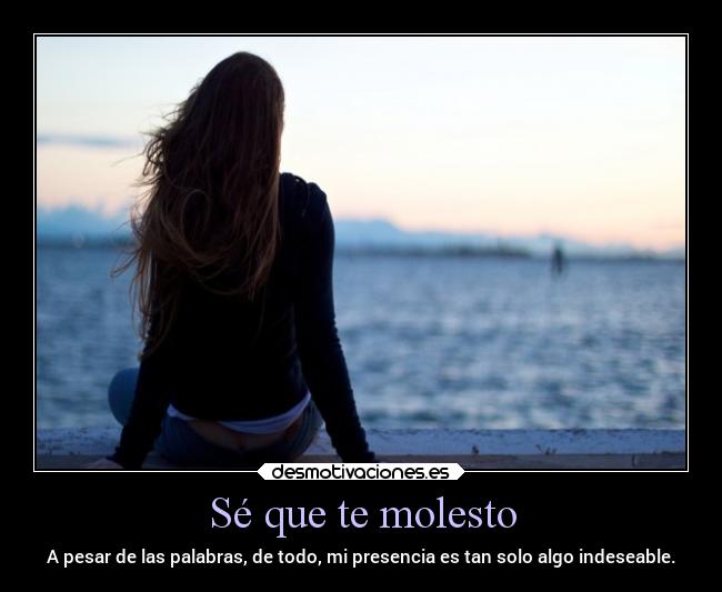 Sé que te molesto - A pesar de las palabras, de todo, mi presencia es tan solo algo indeseable.