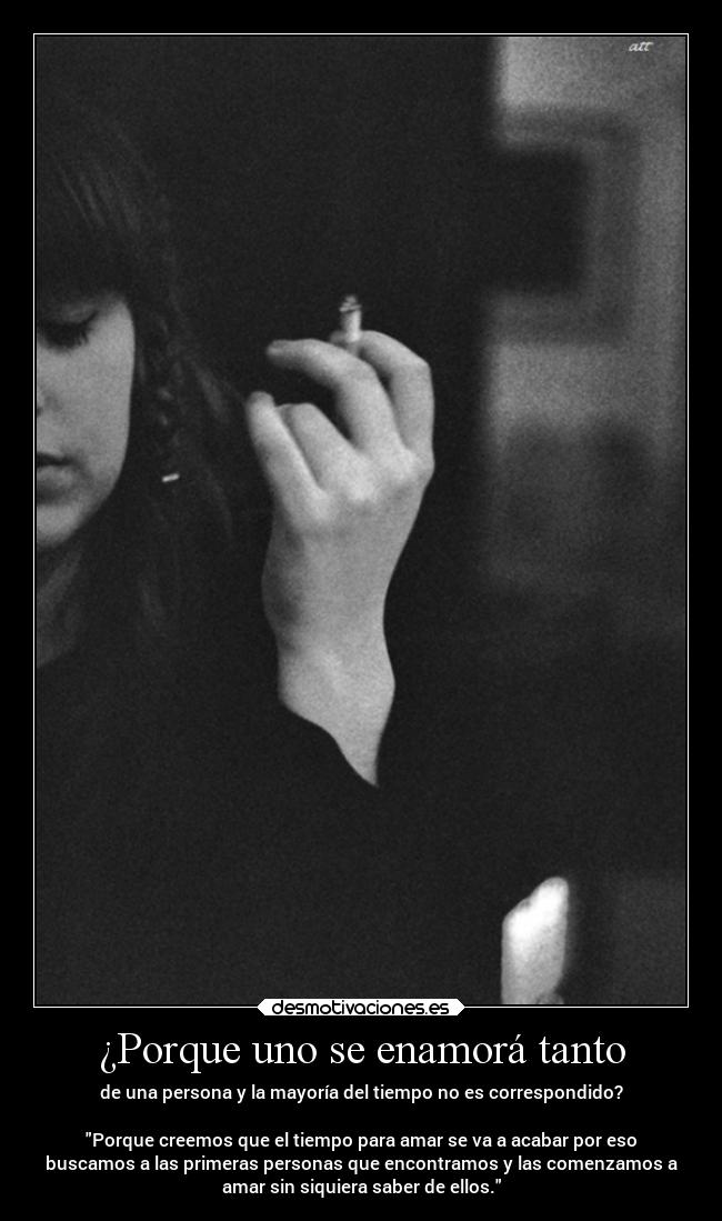 ¿Porque uno se enamorá tanto - de una persona y la mayoría del tiempo no es correspondido?
Porque creemos que el tiempo para amar se va a acabar por eso
buscamos a las primeras personas que encontramos y las comenzamos a
amar sin siquiera saber de ellos.