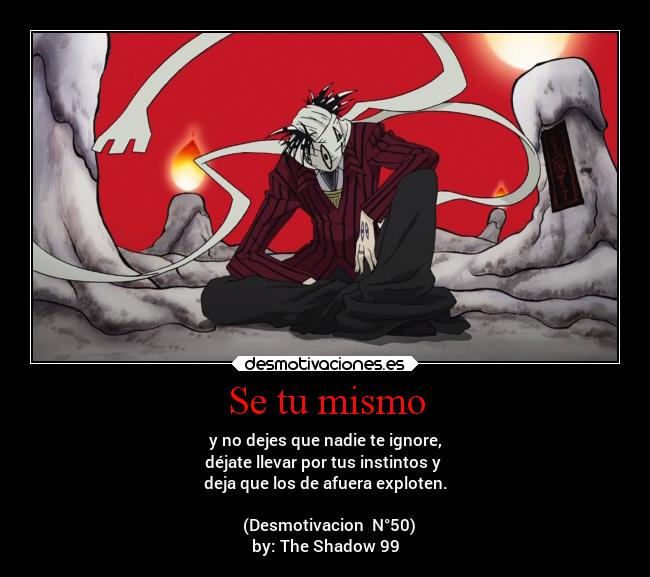 Se tu mismo - y no dejes que nadie te ignore,
déjate llevar por tus instintos y
deja que los de afuera exploten.
(Desmotivacion N°50)
by: The Shadow 99