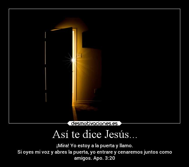 Así te dice Jesús... - ¡Mira! Yo estoy a la puerta y llamo.
Si oyes mi voz y abres la puerta, yo entrare y cenaremos juntos como
amigos. Apo. 3:20