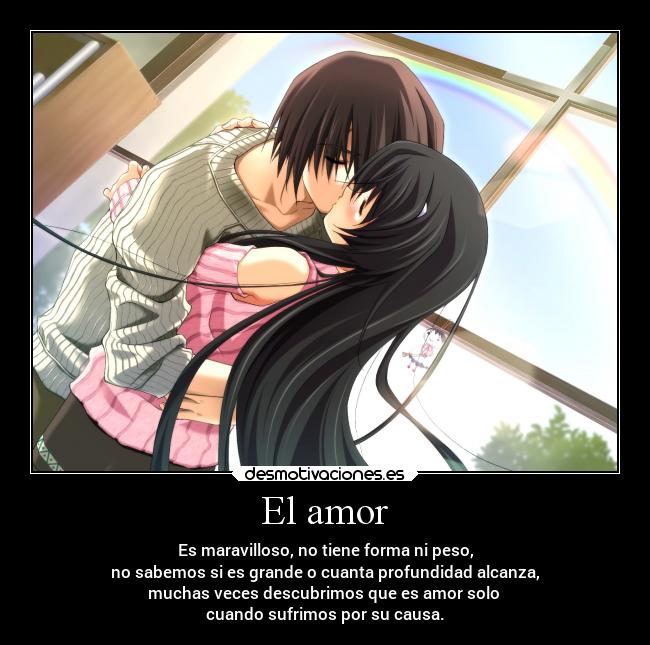 El amor - Es maravilloso, no tiene forma ni peso,
no sabemos si es grande o cuanta profundidad alcanza,
muchas veces descubrimos que es amor solo
cuando sufrimos por su causa.