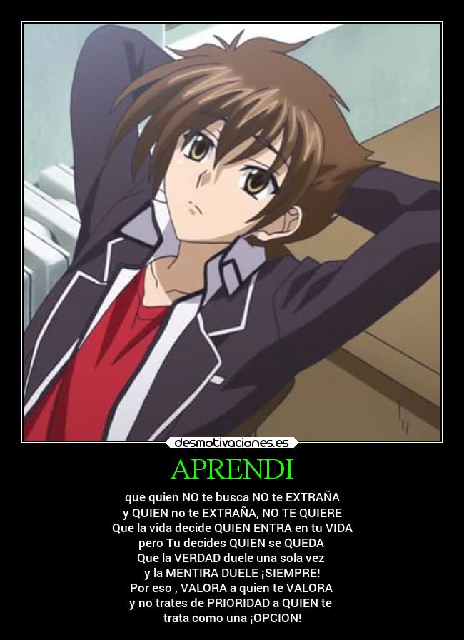 APRENDI - que quien NO te busca NO te EXTRAÑA
y QUIEN no te EXTRAÑA, NO TE QUIERE
Que la vida decide QUIEN ENTRA en tu VIDA
pero Tu decides QUIEN se QUEDA
Que la VERDAD duele una sola vez
y la MENTIRA DUELE ¡SIEMPRE!
Por eso , VALORA a quien te VALORA
y no trates de PRIORIDAD a QUIEN te
trata como una ¡OPCION!