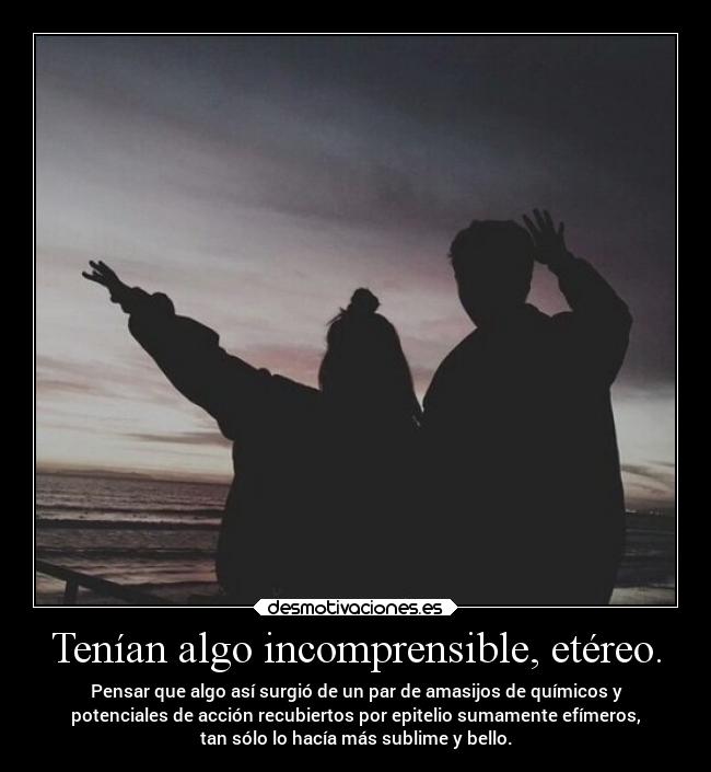 Tenían algo incomprensible, etéreo. - Pensar que algo así surgió de un par de amasijos de químicos y
potenciales de acción recubiertos por epitelio sumamente efímeros,
tan sólo lo hacía más sublime y bello.