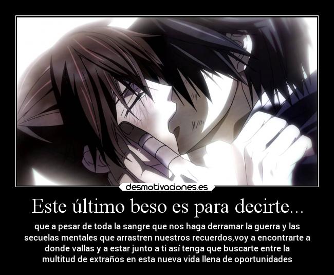 Este último beso es para decirte... - que a pesar de toda la sangre que nos haga derramar la guerra y las
secuelas mentales que arrastren nuestros recuerdos,voy a encontrarte a
donde vallas y a estar junto a ti así tenga que buscarte entre la
multitud de extraños en esta nueva vida llena de oportunidades