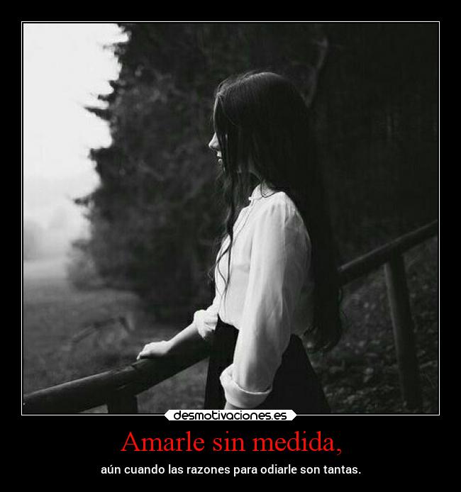 Amarle sin medida, - aún cuando las razones para odiarle son tantas.