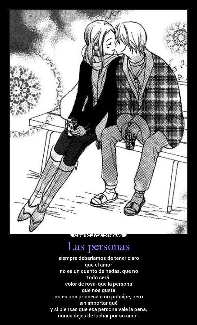 Las personas - siempre deberíamos de tener claro
que el amor
no es un cuento de hadas, que no
todo será
color de rosa, que la persona
que nos gusta
no es una princesa o un príncipe, pero
sin importar qué
y si piensas que esa persona vale la pena,
nunca dejes de luchar por su amor.