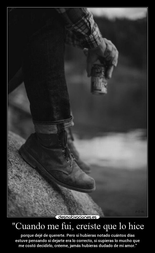Cuando me fui, creíste que lo hice - porque dejé de quererte. Pero si hubieras notado cuántos días
estuve pensando si dejarte era lo correcto, si supieras lo mucho que
me costó decidirlo, créeme, jamás hubieras dudado de mi amor.