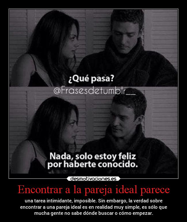 Encontrar a la pareja ideal parece - una tarea intimidante, imposible. Sin embargo, la verdad sobre
encontrar a una pareja ideal es en realidad muy simple, es sólo que
mucha gente no sabe dónde buscar o cómo empezar.