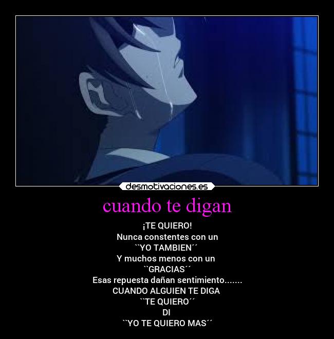 cuando te digan - ¡TE QUIERO!
Nunca constentes con un
``YO TAMBIEN´´
Y muchos menos con un
``GRACIAS´´
Esas repuesta dañan sentimiento.......
CUANDO ALGUIEN TE DIGA
``TE QUIERO´´
DI
``YO TE QUIERO MAS´´
