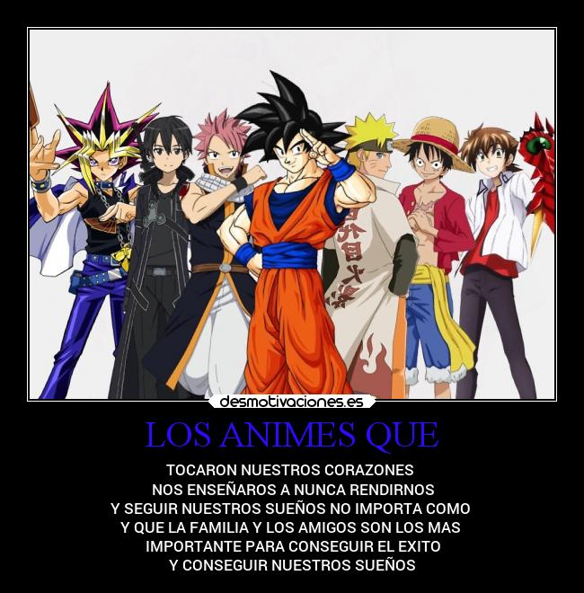 LOS ANIMES QUE - TOCARON NUESTROS CORAZONES
NOS ENSEÑAROS A NUNCA RENDIRNOS
Y SEGUIR NUESTROS SUEÑOS NO IMPORTA COMO
Y QUE LA FAMILIA Y LOS AMIGOS SON LOS MAS
IMPORTANTE PARA CONSEGUIR EL EXITO
Y CONSEGUIR NUESTROS SUEÑOS