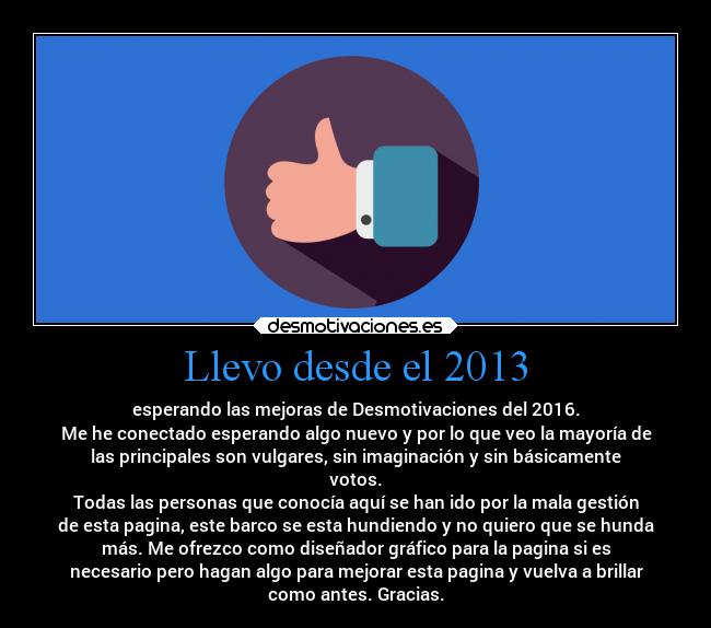 Llevo desde el 2013 - esperando las mejoras de Desmotivaciones del 2016.
Me he conectado esperando algo nuevo y por lo que veo la mayoría de
las principales son vulgares, sin imaginación y sin básicamente
votos.
Todas las personas que conocía aquí se han ido por la mala gestión
de esta pagina, este barco se esta hundiendo y no quiero que se hunda
más. Me ofrezco como diseñador gráfico para la pagina si es
necesario pero hagan algo para mejorar esta pagina y vuelva a brillar
como antes. Gracias.