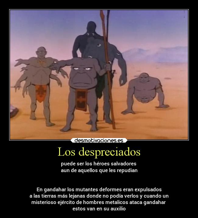 Los despreciados - puede ser los héroes salvadores
aun de aquellos que les repudian
En gandahar los mutantes deformes eran expulsados
a las tierras más lejanas donde no podía verlos y cuando un
misterioso ejército de hombres metalicos ataca gandahar
estos van en su auxilio