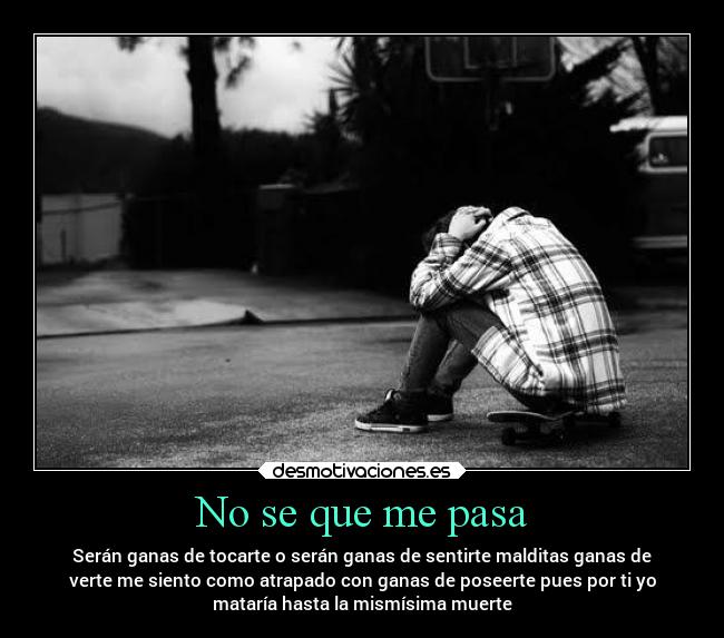 No se que me pasa - Serán ganas de tocarte o serán ganas de sentirte malditas ganas de
verte me siento como atrapado con ganas de poseerte pues por ti yo
mataría hasta la mismísima muerte