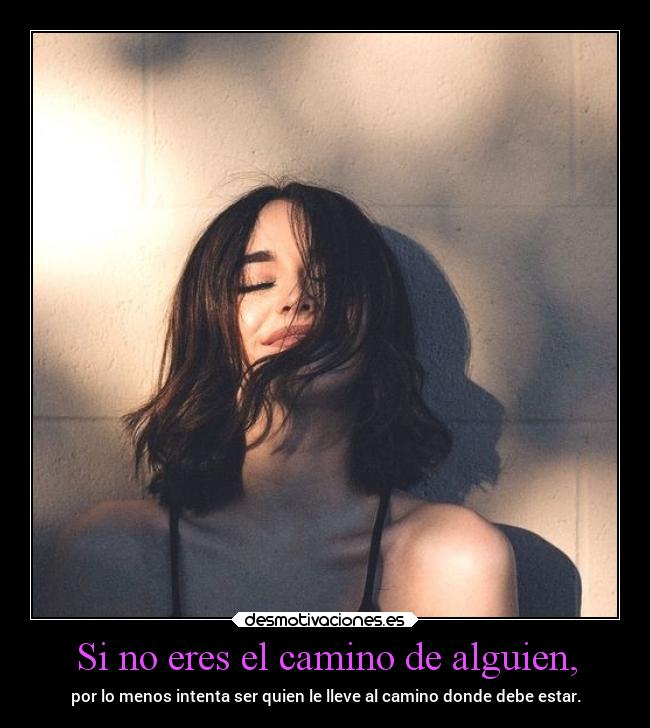 Si no eres el camino de alguien, - por lo menos intenta ser quien le lleve al camino donde debe estar.