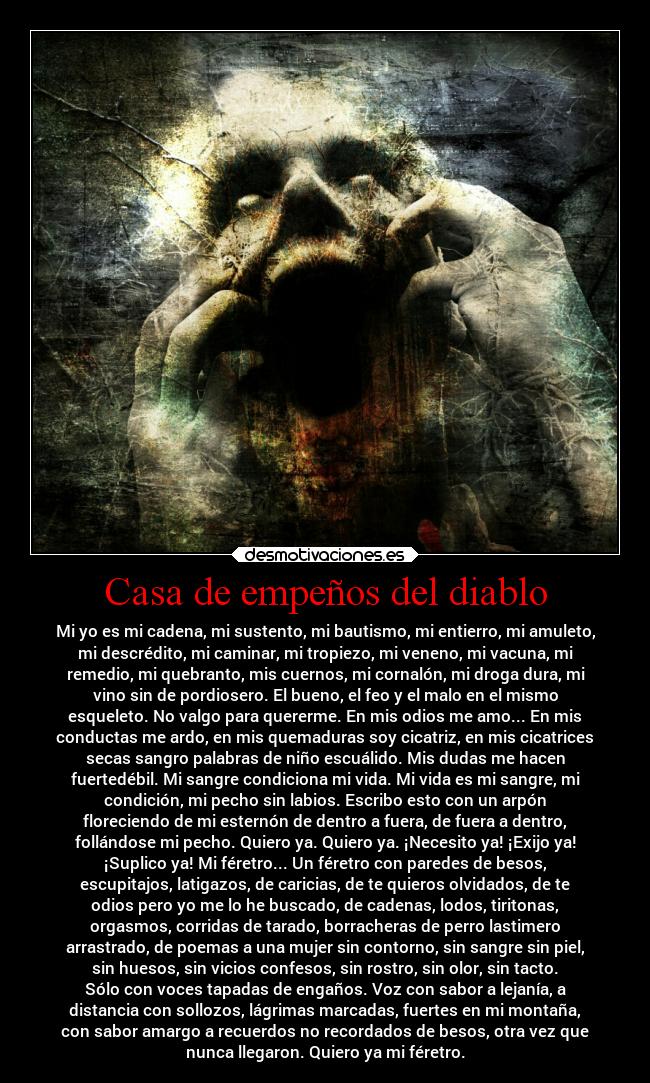 Casa de empeños del diablo - Mi yo es mi cadena, mi sustento, mi bautismo, mi entierro, mi amuleto,
mi descrédito, mi caminar, mi tropiezo, mi veneno, mi vacuna, mi
remedio, mi quebranto, mis cuernos, mi cornalón, mi droga dura, mi
vino sin de pordiosero. El bueno, el feo y el malo en el mismo
esqueleto. No valgo para quererme. En mis odios me amo... En mis
conductas me ardo, en mis quemaduras soy cicatriz, en mis cicatrices
secas sangro palabras de niño escuálido. Mis dudas me hacen
fuertedébil. Mi sangre condiciona mi vida. Mi vida es mi sangre, mi
condición, mi pecho sin labios. Escribo esto con un arpón
floreciendo de mi esternón de dentro a fuera, de fuera a dentro,
follándose mi pecho. Quiero ya. Quiero ya. ¡Necesito ya! ¡Exijo ya!
¡Suplico ya! Mi féretro... Un féretro con paredes de besos,
escupitajos, latigazos, de caricias, de te quieros olvidados, de te
odios pero yo me lo he buscado, de cadenas, lodos, tiritonas,
orgasmos, corridas de tarado, borracheras de perro lastimero
arrastrado, de poemas a una mujer sin contorno, sin sangre sin piel,
sin huesos, sin vicios confesos, sin rostro, sin olor, sin tacto.
Sólo con voces tapadas de engaños. Voz con sabor a lejanía, a
distancia con sollozos, lágrimas marcadas, fuertes en mi montaña,
con sabor amargo a recuerdos no recordados de besos, otra vez que
nunca llegaron. Quiero ya mi féretro.