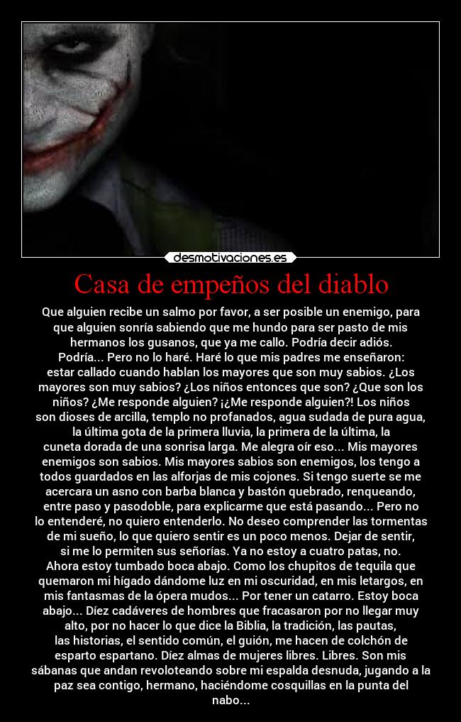 Casa de empeños del diablo - Que alguien recibe un salmo por favor, a ser posible un enemigo, para
que alguien sonría sabiendo que me hundo para ser pasto de mis
hermanos los gusanos, que ya me callo. Podría decir adiós.
Podría... Pero no lo haré. Haré lo que mis padres me enseñaron:
estar callado cuando hablan los mayores que son muy sabios. ¿Los
mayores son muy sabios? ¿Los niños entonces que son? ¿Que son los
niños? ¿Me responde alguien? ¡¿Me responde alguien?! Los niños
son dioses de arcilla, templo no profanados, agua sudada de pura agua,
la última gota de la primera lluvia, la primera de la última, la
cuneta dorada de una sonrisa larga. Me alegra oír eso... Mis mayores
enemigos son sabios. Mis mayores sabios son enemigos, los tengo a
todos guardados en las alforjas de mis cojones. Si tengo suerte se me
acercara un asno con barba blanca y bastón quebrado, renqueando,
entre paso y pasodoble, para explicarme que está pasando... Pero no
lo entenderé, no quiero entenderlo. No deseo comprender las tormentas
de mi sueño, lo que quiero sentir es un poco menos. Dejar de sentir,
si me lo permiten sus señorías. Ya no estoy a cuatro patas, no.
Ahora estoy tumbado boca abajo. Como los chupitos de tequila que
quemaron mi hígado dándome luz en mi oscuridad, en mis letargos, en
mis fantasmas de la ópera mudos... Por tener un catarro. Estoy boca
abajo... Díez cadáveres de hombres que fracasaron por no llegar muy
alto, por no hacer lo que dice la Biblia, la tradición, las pautas,
las historias, el sentido común, el guión, me hacen de colchón de
esparto espartano. Díez almas de mujeres libres. Libres. Son mis
sábanas que andan revoloteando sobre mi espalda desnuda, jugando a la
paz sea contigo, hermano, haciéndome cosquillas en la punta del
nabo...