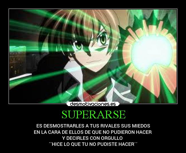 SUPERARSE - ES DESMOSTRARLES A TUS RIVALES SUS MIEDOS
EN LA CARA DE ELLOS DE QUE NO PUDIERON HACER
Y DECIRLES CON ORGULLO
``HICE LO QUE TU NO PUDISTE HACER´´