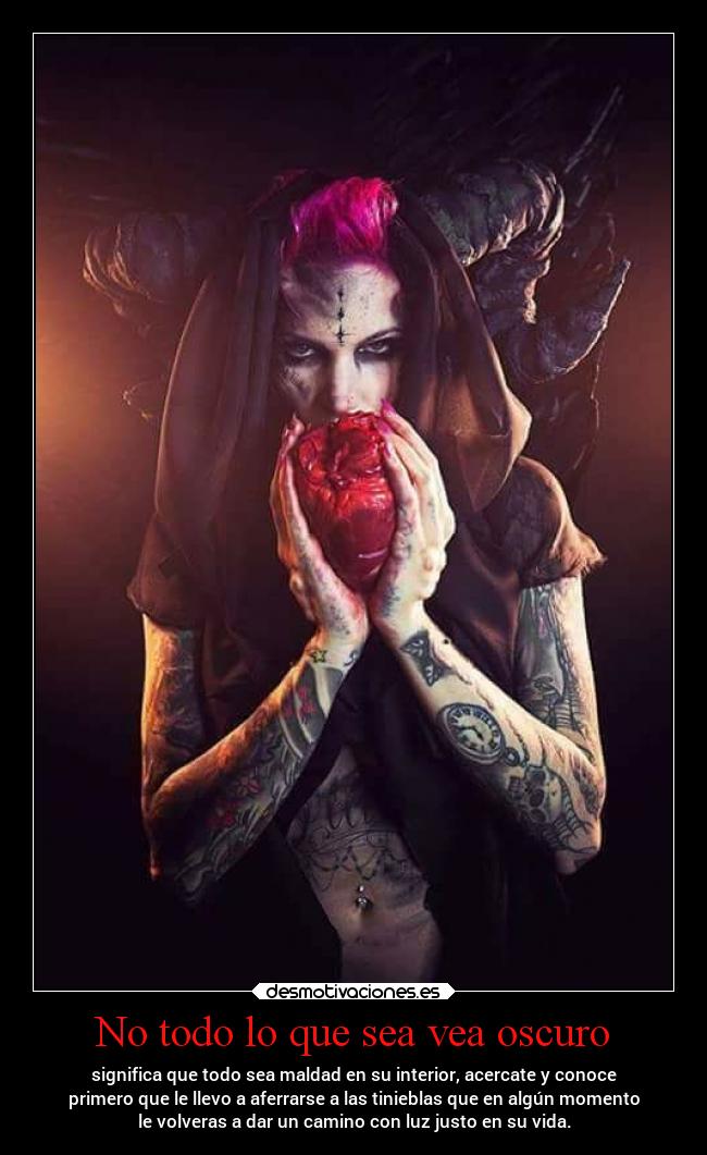 No todo lo que sea vea oscuro - significa que todo sea maldad en su interior, acercate y conoce
primero que le llevo a aferrarse a las tinieblas que en algún momento
le volveras a dar un camino con luz justo en su vida.