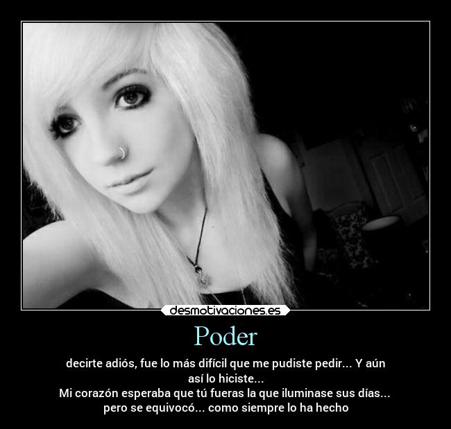 Poder - decirte adiós, fue lo más difícil que me pudiste pedir... Y aún
así lo hiciste...
Mi corazón esperaba que tú fueras la que iluminase sus días... 
pero se equivocó... como siempre lo ha hecho