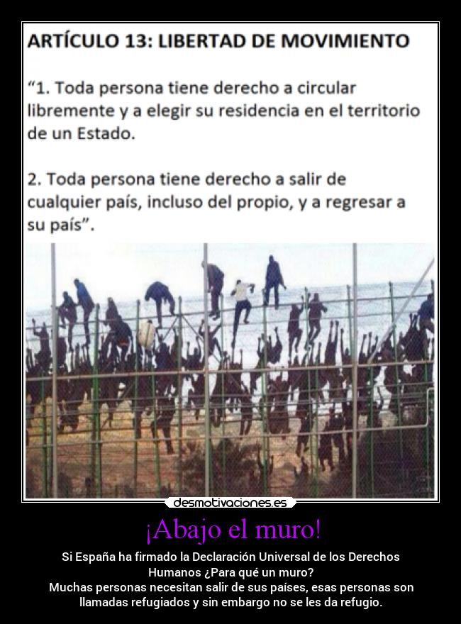 ¡Abajo el muro! - Si España ha firmado la Declaración Universal de los Derechos
Humanos ¿Para qué un muro?
Muchas personas necesitan salir de sus países, esas personas son
llamadas refugiados y sin embargo no se les da refugio.