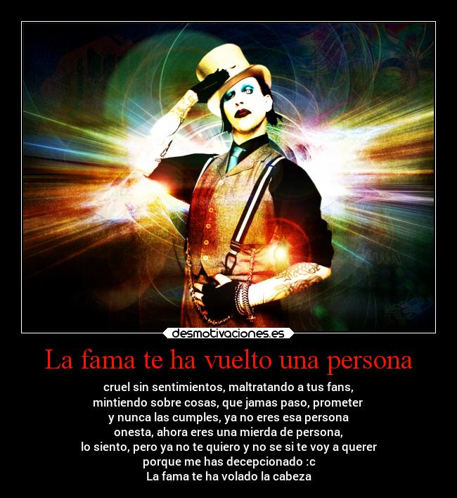 La fama te ha vuelto una persona - cruel sin sentimientos, maltratando a tus fans,
mintiendo sobre cosas, que jamas paso, prometer
y nunca las cumples, ya no eres esa persona
onesta, ahora eres una mierda de persona,
lo siento, pero ya no te quiero y no se si te voy a querer
porque me has decepcionado :c
La fama te ha volado la cabeza