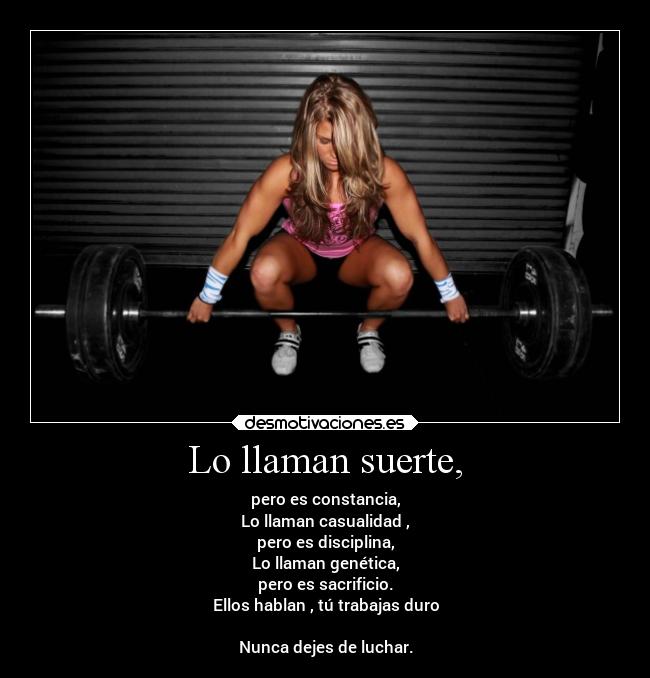 Lo llaman suerte, - pero es constancia,
Lo llaman casualidad ,
pero es disciplina,
Lo llaman genética,
pero es sacrificio.
Ellos hablan , tú trabajas duro
Nunca dejes de luchar.