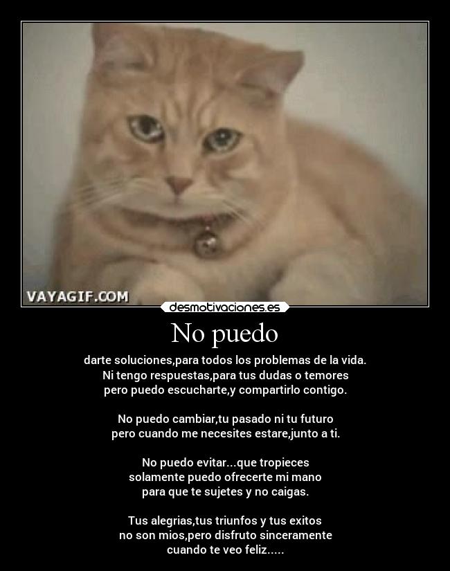 No puedo - darte soluciones,para todos los problemas de la vida.
Ni tengo respuestas,para tus dudas o temores
pero puedo escucharte,y compartirlo contigo.

No puedo cambiar,tu pasado ni tu futuro
pero cuando me necesites estare,junto a ti.

No puedo evitar...que tropieces
solamente puedo ofrecerte mi mano
para que te sujetes y no caigas.

Tus alegrias,tus triunfos y tus exitos
no son mios,pero disfruto sinceramente
cuando te veo feliz.....