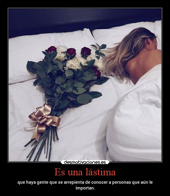 Es una lástima - que haya gente que se arrepienta de conocer a personas que aún le
importan.