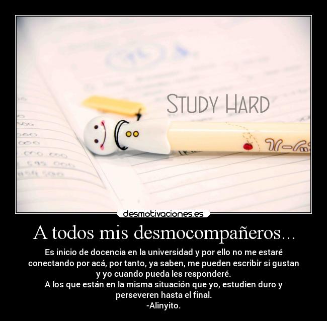 A todos mis desmocompañeros... - Es inicio de docencia en la universidad y por ello no me estaré
conectando por acá, por tanto, ya saben, me pueden escribir si gustan
y yo cuando pueda les responderé.
A los que están en la misma situación que yo, estudien duro y
perseveren hasta el final.
-Alinyito.