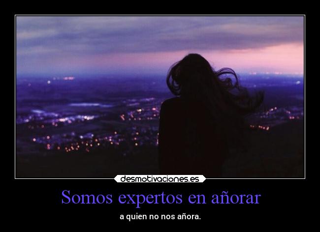 Somos expertos en añorar - a quien no nos añora.