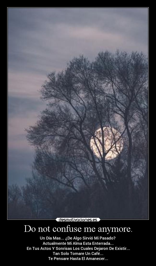 Do not confuse me anymore. - Un Día Mas... ¿De Algo Sirvió Mi Pasado? 
Actualmente Mi Alma Esta Enterrada...
En Tus Actos Y Sonrisas Los Cuales Dejaron De Existir...
Tan Solo Tomare Un Café...
Te Pensare Hasta El Amanecer...