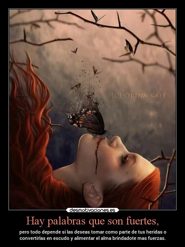 Hay palabras que son fuertes, - pero todo depende si las deseas tomar como parte de tus heridas o
convertirlas en escudo y alimentar el alma brindadote mas fuerzas.