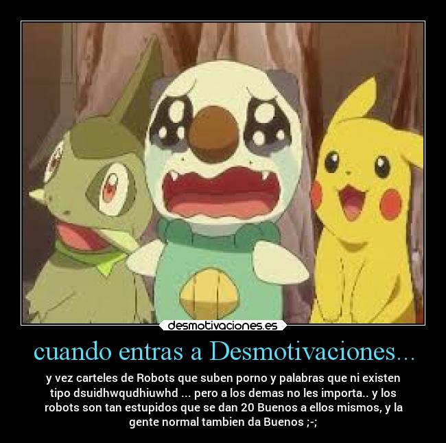 cuando entras a Desmotivaciones... - y vez carteles de Robots que suben porno y palabras que ni existen
tipo dsuidhwqudhiuwhd ... pero a los demas no les importa.. y los
robots son tan estupidos que se dan 20 Buenos a ellos mismos, y la
gente normal tambien da Buenos ;-;