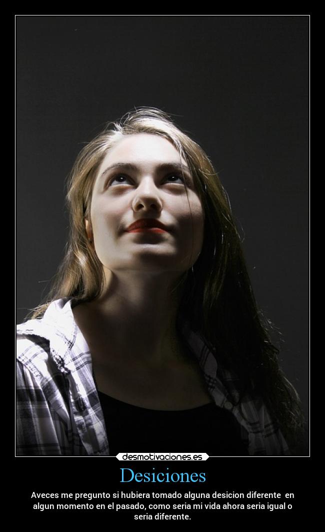 Desiciones - Aveces me pregunto si hubiera tomado alguna desicion diferente en
algun momento en el pasado, como seria mi vida ahora seria igual o
seria diferente.