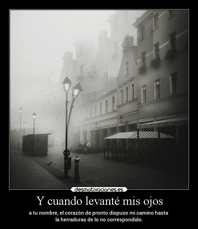 Y cuando levanté mis ojos - a tu nombre, el corazón de pronto dispuso mi camino hasta
la herraduras de lo no correspondido.
